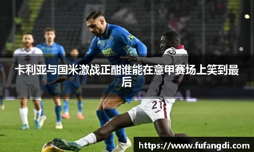 卡利亚与国米激战正酣谁能在意甲赛场上笑到最后
